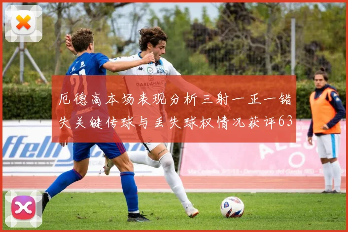 厄德高本场表现分析三射一正一错失关键传球与丢失球权情况获评63分
