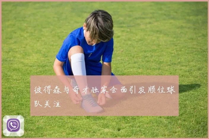 彼得森与奇才独家会面引发顺位球队关注