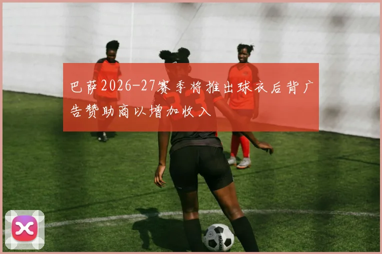 巴萨2026-27赛季将推出球衣后背广告赞助商以增加收入