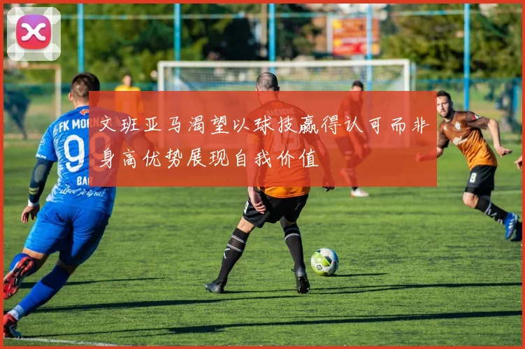 文班亚马渴望以球技赢得认可而非身高优势展现自我价值