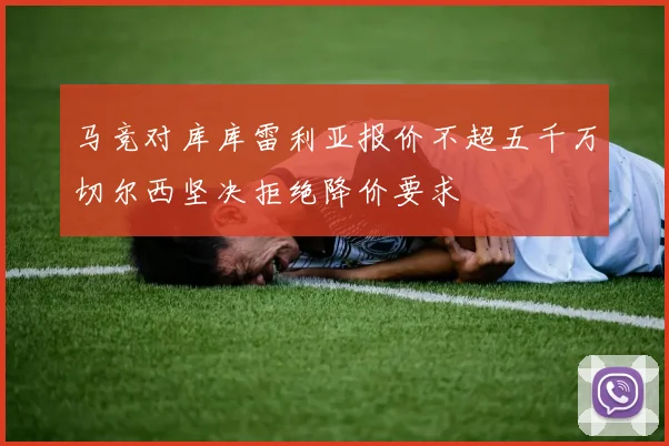马竞对库库雷利亚报价不超五千万切尔西坚决拒绝降价要求