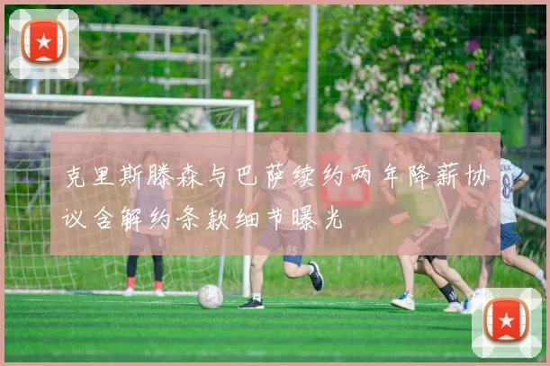 克里斯滕森与巴萨续约两年降薪协议含解约条款细节曝光