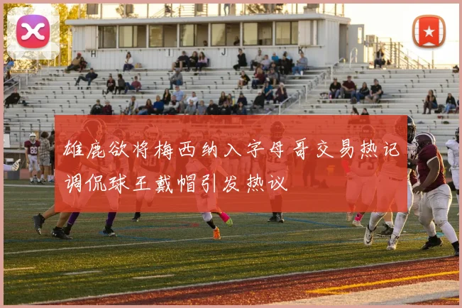 雄鹿欲将梅西纳入字母哥交易热记调侃球王戴帽引发热议