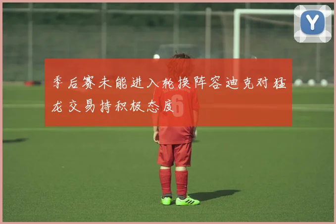 季后赛未能进入轮换阵容迪克对猛龙交易持积极态度