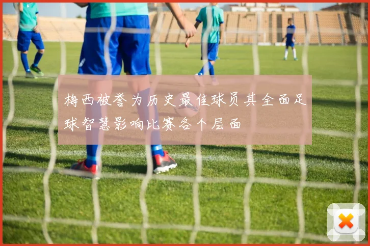 梅西被誉为历史最佳球员其全面足球智慧影响比赛各个层面