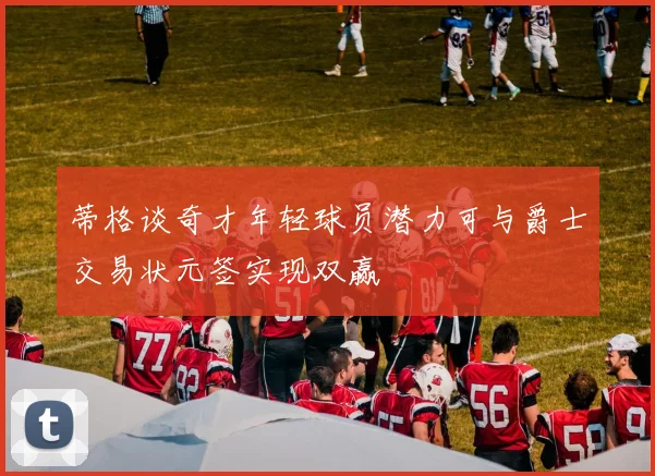 蒂格谈奇才年轻球员潜力可与爵士交易状元签实现双赢