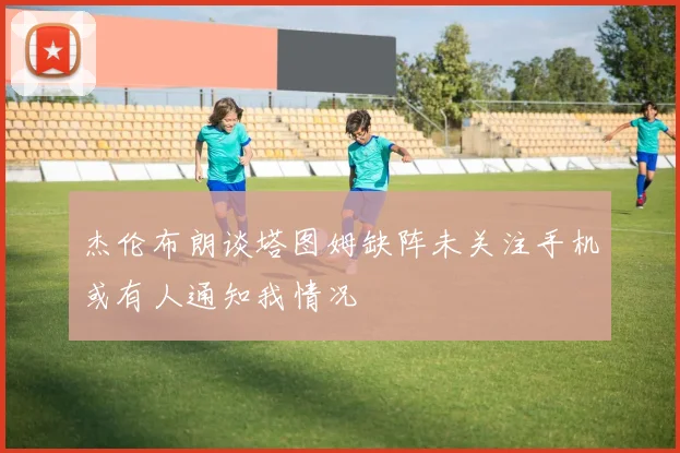 杰伦布朗谈塔图姆缺阵未关注手机或有人通知我情况