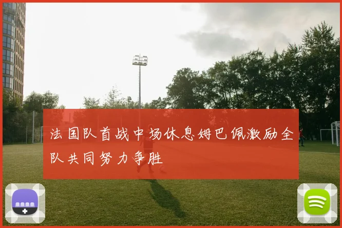 法国队首战中场休息姆巴佩激励全队共同努力争胜