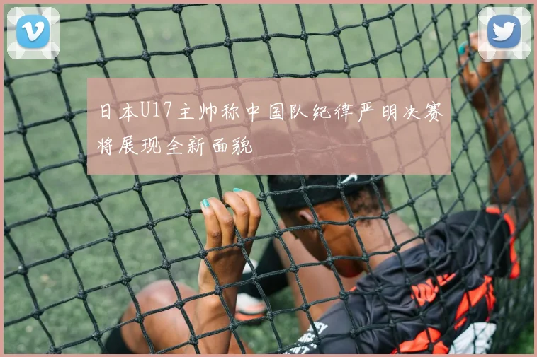 日本U17主帅称中国队纪律严明决赛将展现全新面貌