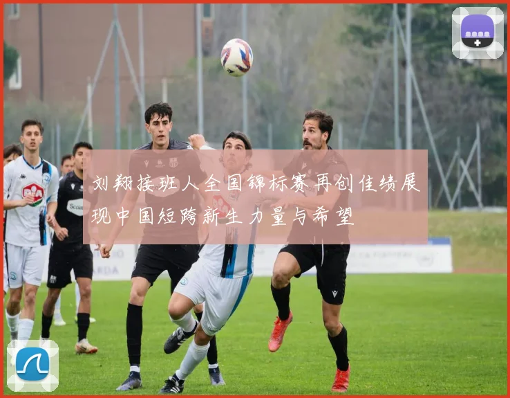 刘翔接班人全国锦标赛再创佳绩展现中国短跨新生力量与希望