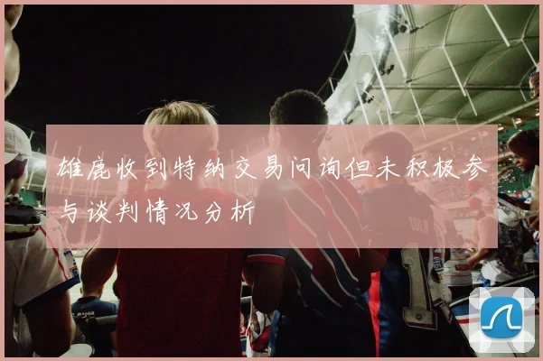 雄鹿收到特纳交易问询但未积极参与谈判情况分析