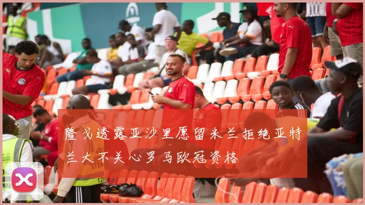 隆戈透露亚沙里愿留米兰拒绝亚特兰大不关心罗马欧冠资格