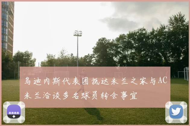 乌迪内斯代表团抵达米兰之家与AC米兰洽谈多名球员转会事宜