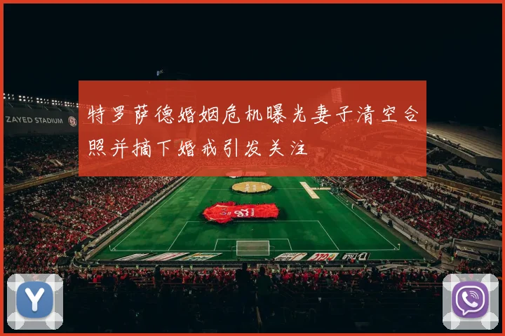 特罗萨德婚姻危机曝光妻子清空合照并摘下婚戒引发关注