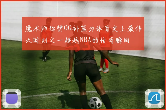 魔术师称赞OG补篮为体育史上最伟大时刻之一超越NBA的传奇瞬间
