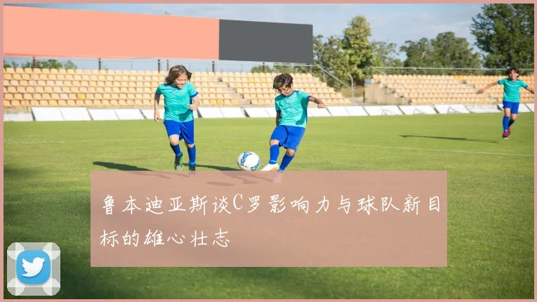 鲁本迪亚斯谈C罗影响力与球队新目标的雄心壮志