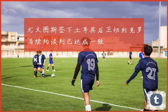 尤文图斯签下土耳其后卫切利克罗马续约谈判已达成一致