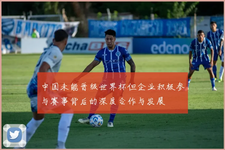 中国未能晋级世界杯但企业积极参与赛事背后的深度合作与发展