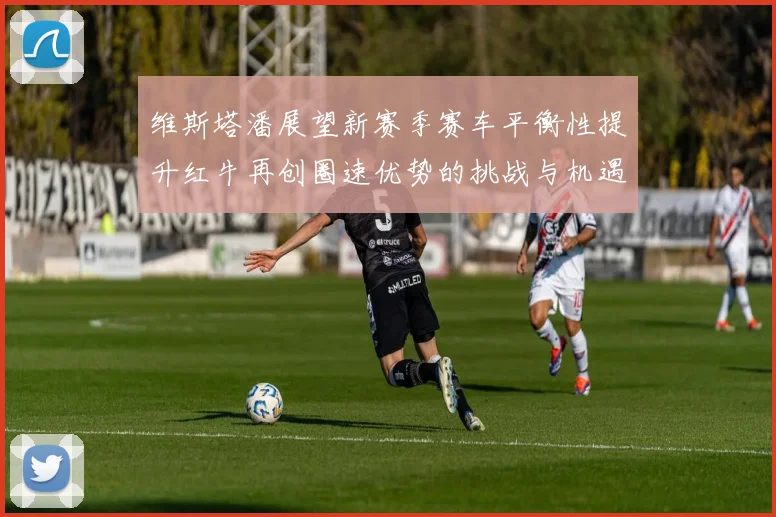 维斯塔潘展望新赛季赛车平衡性提升红牛再创圈速优势的挑战与机遇