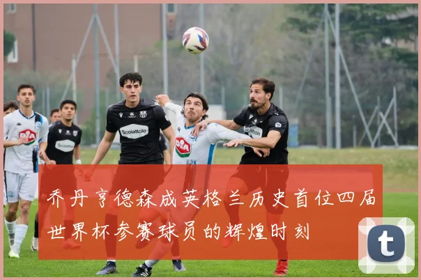 乔丹亨德森成英格兰历史首位四届世界杯参赛球员的辉煌时刻