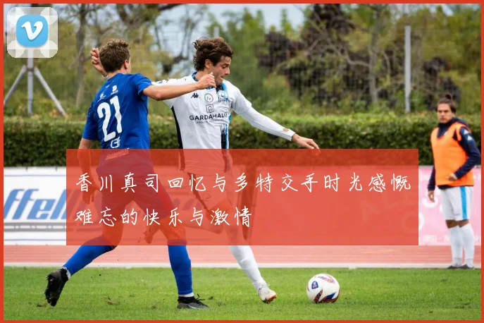 香川真司回忆与多特交手时光感慨难忘的快乐与激情